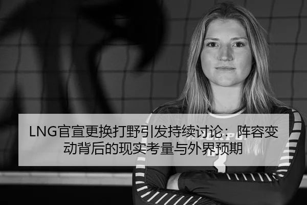 LNG官宣更换打野引发持续讨论：阵容变动背后的现实考量与外界预期